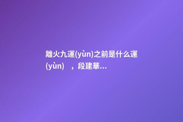 離火九運(yùn)之前是什么運(yùn)，段建華下元九運(yùn)之“輝煌”
